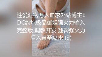 性爱泄密万人血求外站博主EDC约炮极品御姐强火力输入完整版 调教开发 翘臀强火力后入直至喷水 (3)