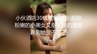 小伙酒店3000约炮刚出道BB粉嫩的小美女又抠又操的直接弄到她受不了了