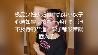 极品少妇少妇家中约炮小伙子心急如猴，按着一顿狂吻，迫不及待的艹逼，套子都没带就插入了！