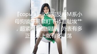 『copula』jk母狗反差M系小母狗镜子前紧盯下体羞耻埃艹，超紧小嫩逼操翻，外表有多正经床上就有多淫荡