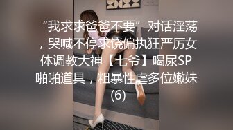 “我求求爸爸不要”对话淫荡，哭喊不停求饶偏执狂严厉女体调教大神【七爷】喝尿SP啪啪道具，粗暴性虐多位嫩妹 (6)