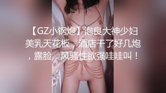 【GZ小钢炮】泡良大神少妇美乳天花板，酒店干了好几炮，露脸，风骚性欲强哇哇叫！