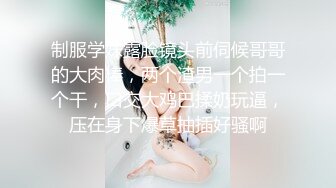 制服学妹露脸镜头前伺候哥哥的大肉棒，两个渣男一个拍一个干，口交大鸡巴揉奶玩逼，压在身下爆草抽插好骚啊