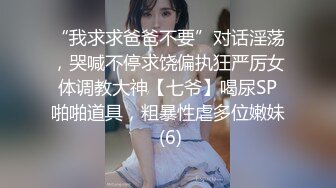 “我求求爸爸不要”对话淫荡，哭喊不停求饶偏执狂严厉女体调教大神【七爷】喝尿SP啪啪道具，粗暴性虐多位嫩妹 (6)