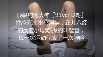 顶级约炮大神『91vcr D哥』性感死库水小淫娃，正儿八经的反差小母狗 操的叫爸爸，每一次运动代表了一次呻吟