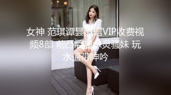 女神 范琪谭昙微信VIP收费视频8部 前凸后翘水灵骚妹 玩水逼带呻吟