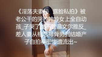 《淫荡夫妻秘️露脸私拍》被老公干的哭腔呻吟女上全自动孩_子哭了都不管温文尔雅反_差人妻从相恋排骨男到结婚产子自拍视图惨遭流出~