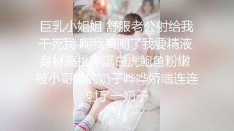 巨乳小姐姐 舒服老公射给我干死我 啊我高潮了我要精液 身材高挑丰满白虎鲍鱼粉嫩 被小哥操的奶子哗哗娇喘连连射了一奶子