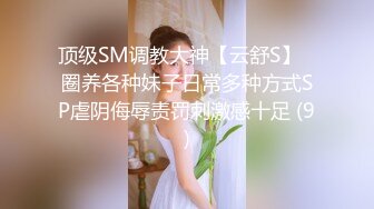 顶级SM调教大神【云舒S】✨圈养各种妹子日常多种方式SP虐阴侮辱责罚刺激感十足 (9)