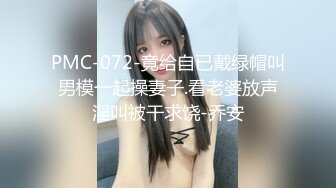 PMC-072-竟给自已戴绿帽叫男模一起操妻子.看老婆放声淫叫被干求饶-乔安