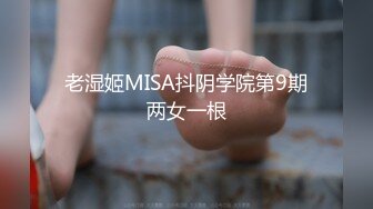 老湿姬MISA抖阴学院第9期两女一根