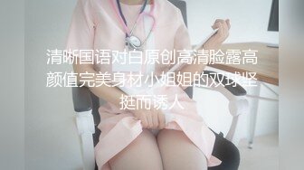 清晰国语对白原创高清脸露高颜值完美身材小姐姐的双球坚挺而诱人