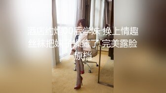 酒店约炮00后学妹 换上情趣丝袜把妹子操瘫了 完美露脸原档