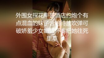 外围女探花牛哥酒店约炮个有点混血的妹子含鲍待放吹弹可破娇羞少女媚眼怀春把她往死里草