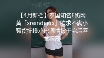 【4月新档】泰国知名E奶网黄「xreindeers」欲求不满小骚货抚摸鸡巴调情被干完后吞食精液