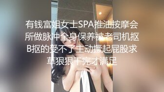 有钱富姐女士SPA推油按摩会所做脉冲全身保养被老司机抠B抠的受不了主动撅起屁股求草狠狠干完才满足