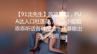 【91沈先生】风骚御姐，PUA达人口吐莲花，忽悠小姐姐乖乖听话各种配合，残暴输出连干两炮