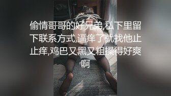 偷情哥哥的好兄弟,私下里留下联系方式,逼痒了就找他止止痒,鸡巴又黑又粗操得好爽啊