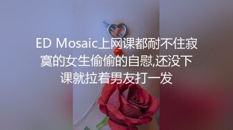 ED Mosaic上网课都耐不住寂寞的女生偷偷的自慰,还没下课就拉着男友打一发