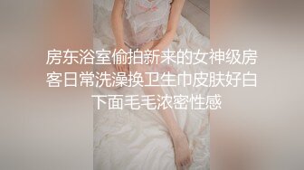 房东浴室偷拍新来的女神级房客日常洗澡换卫生巾皮肤好白  下面毛毛浓密性感