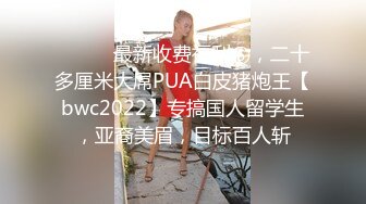 ⚫️⚫️最新收费福利⑥，二十多厘米大屌PUA白皮猪炮王【bwc2022】专搞国人留学生，亚裔美眉，目标百人斩