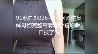 91混血哥026-嬌小可愛的黑絲母狗完整高清28分鐘原版 口技了得