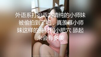 外语系打扮乖巧清纯的小师妹 被偷拍到了吧，真羡慕小师妹这样的身材和小肥穴 舔起来会有多美