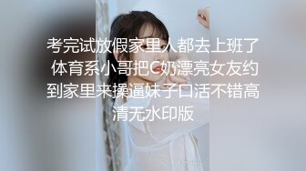 考完试放假家里人都去上班了 体育系小哥把C奶漂亮女友约到家里来操逼妹子口活不错高清无水印版