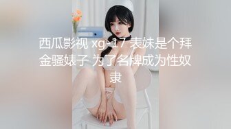 西瓜影视 xg-17 表妹是个拜金骚婊子 为了名牌成为性奴隶