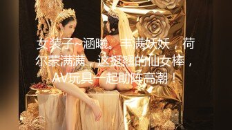 女装子~涵曦。丰满妖妖，荷尔蒙满满，这挺翘的仙女棒，AV玩具一起助阵高潮！