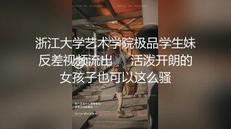 浙江大学艺术学院极品学生妹反差视频流出❤️活泼开朗的女孩子也可以这么骚