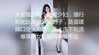 大哥强扒两个短裙少妇，强行扒光玩弄骚穴和奶子，跳蛋蹂躏口交大鸡巴，床上床下轮流爆草两女，浪叫呻吟不止