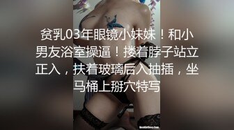 贫乳03年眼镜小妹妹！和小男友浴室操逼！搂着脖子站立正入，扶着玻璃后入抽插，坐马桶上掰穴特写