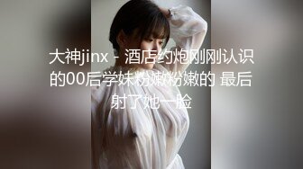 大神jinx - 酒店约炮刚刚认识的00后学妹粉嫩粉嫩的 最后射了她一脸