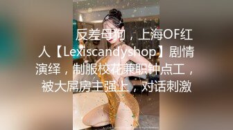 ⚫️⚫️反差母狗，上海OF红人【Lexiscandyshop】剧情演绎，制服校花兼职钟点工，被大屌房主强上，对话刺激