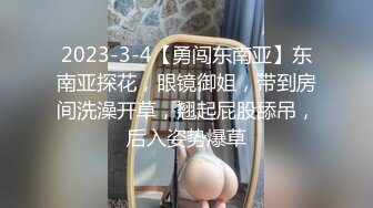 2023-3-4【勇闯东南亚】东南亚探花，眼镜御姐，带到房间洗澡开草，翘起屁股舔吊，后入姿势爆草