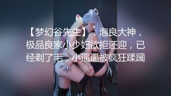 【梦幻谷先生】，泡良大神，极品良家小少妇欲拒还迎，已经剃了毛，小逼逼被疯狂蹂躏