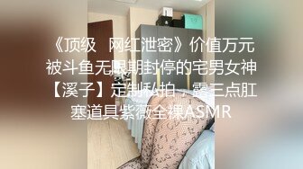 《顶级✅网红泄密》价值万元被斗鱼无限期封停的宅男女神【溪子】定制私拍，露三点肛塞道具紫薇全裸ASMR