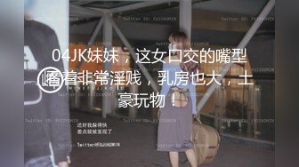 04JK妹妹，这女口交的嘴型看着非常淫贱，乳房也大，土豪玩物！