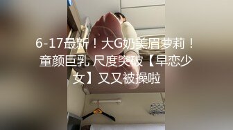 6-17最新！大G奶美眉萝莉！童颜巨乳 尺度突破【早恋少女】又又被操啦