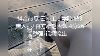 抖音热瓜 云南工商学院 被3黑人强J 官方辟谣否认 4分26秒强J视频流出