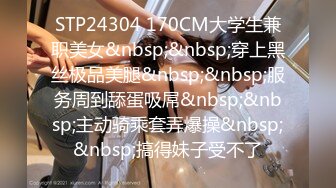 STP24304 170CM大学生兼职美女&nbsp;&nbsp;穿上黑丝极品美腿&nbsp;&nbsp;服务周到舔蛋吸屌&nbsp;&nbsp;主动骑乘套弄爆操&nbsp;&nbsp;搞得妹子受不了