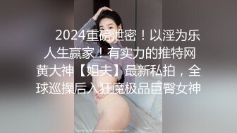 ❤️2024重磅泄密！以淫为乐 人生赢家！有实力的推特网黄大神【姐夫】最新私拍，全球巡操后入狂魔极品巨臀女神