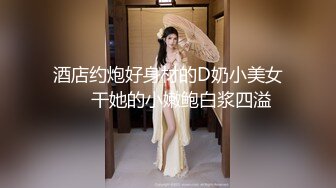 酒店约炮好身材的D奶小美女❤️干她的小嫩鲍白浆四溢