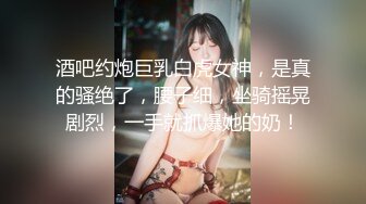 酒吧约炮巨乳白虎女神，是真的骚绝了，腰子细，坐骑摇晃剧烈，一手就抓爆她的奶！