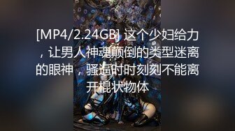 [MP4/2.24GB] 这个少妇给力，让男人神魂颠倒的类型迷离的眼神，骚逼时时刻刻不能离开棍状物体