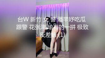 台W 新竹 女 警 潘芊妤吃瓜 跟警 花张津 瑜有的一拼 极致反差婊 (1)