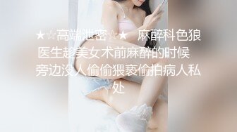 ★☆高端泄密☆★️麻醉科色狼医生趁美女术前麻醉的时候❤旁边没人偷偷猥亵偷拍病人私处