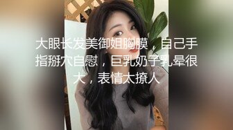 大眼长发美御姐胸膜，自己手指掰穴自慰，巨乳奶子乳晕很大，表情太撩人