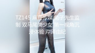 TZ145 麻豆传媒 兔子先生监制 双马尾美少女 第一视角沉浸体验 芹泽由纪